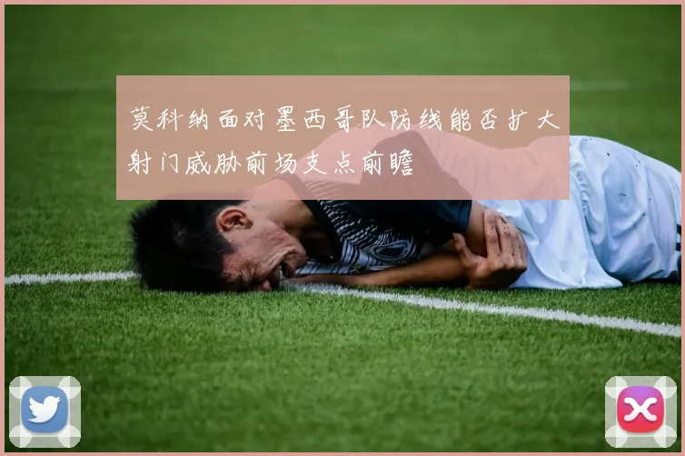 莫科纳面对墨西哥队防线能否扩大射门威胁前场支点前瞻