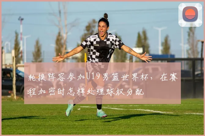 轮换阵容参加U19男篮世界杯,在赛程加密时怎样处理球权分配