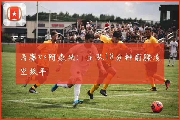 马赛vs阿森纳：主队18分钟前腰凌空扳平