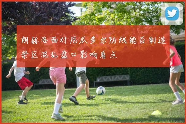 朗赫洛面对厄瓜多尔防线能否制造禁区混乱盘口影响看点