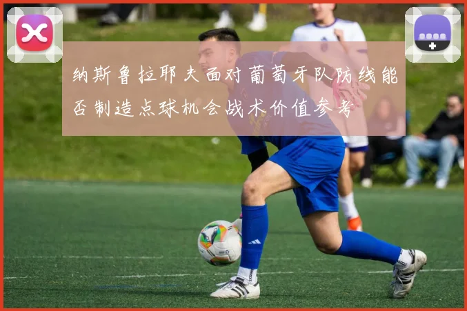 纳斯鲁拉耶夫面对葡萄牙队防线能否制造点球机会战术价值参考