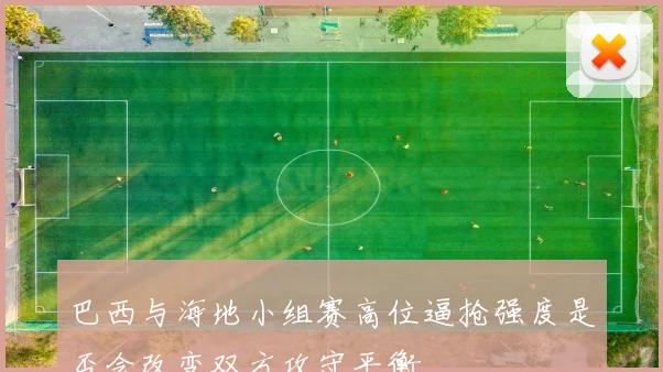 巴西与海地小组赛高位逼抢强度是否会改变双方攻守平衡