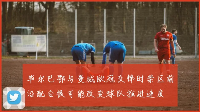 毕尔巴鄂与曼城欧冠交锋时禁区前沿配合很可能改变球队推进速度
