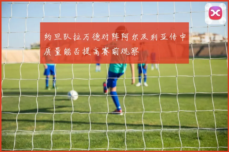 约旦队拉万德对阵阿尔及利亚传中质量能否提高赛前观察