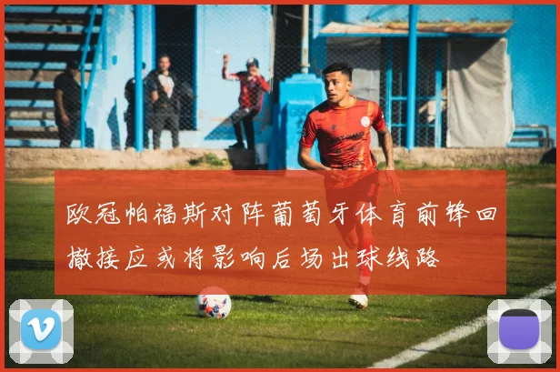 欧冠帕福斯对阵葡萄牙体育前锋回撤接应或将影响后场出球线路