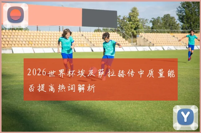 2026世界杯埃及萨拉赫传中质量能否提高热词解析