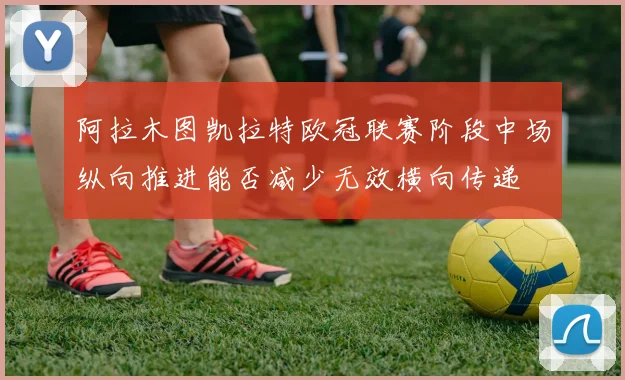 阿拉木图凯拉特欧冠联赛阶段中场纵向推进能否减少无效横向传递