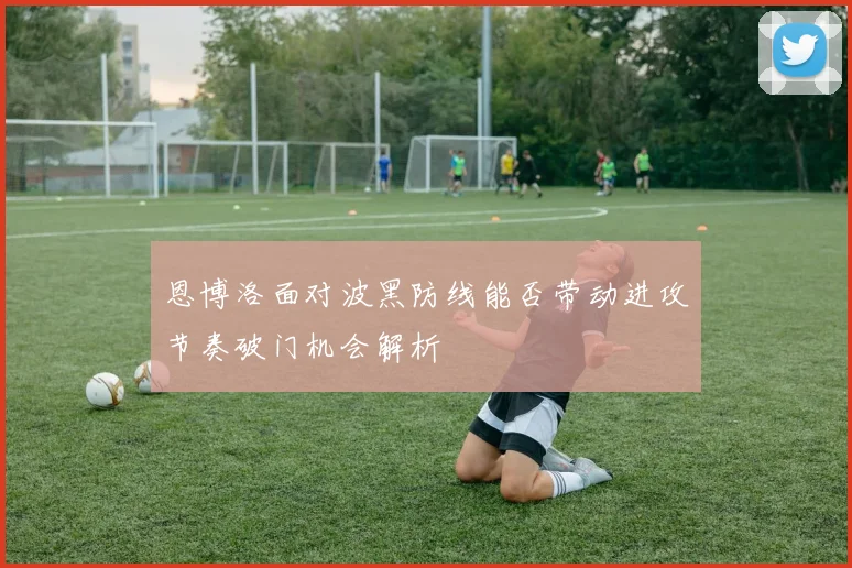 恩博洛面对波黑防线能否带动进攻节奏破门机会解析