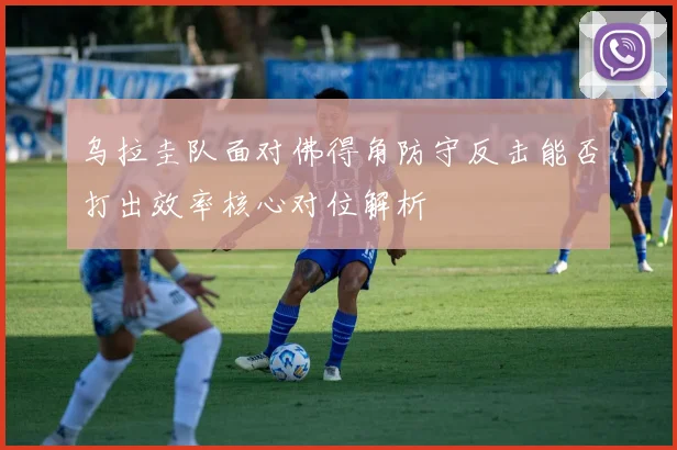 乌拉圭队面对佛得角防守反击能否打出效率核心对位解析