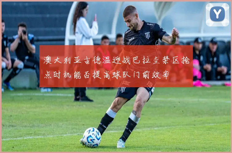 澳大利亚古德温迎战巴拉圭禁区抢点时机能否提高球队门前效率