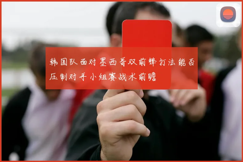 韩国队面对墨西哥双前锋打法能否压制对手小组赛战术前瞻