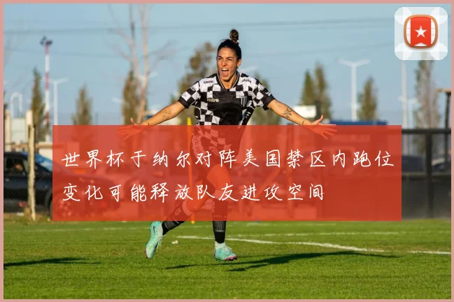 世界杯于纳尔对阵美国禁区内跑位变化可能释放队友进攻空间