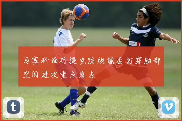 马塞科面对捷克防线能否打穿肋部空间进攻重点看点