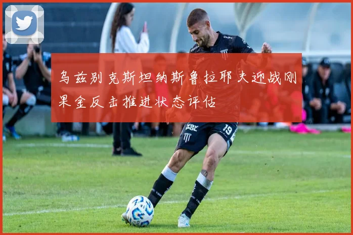 乌兹别克斯坦纳斯鲁拉耶夫迎战刚果金反击推进状态评估