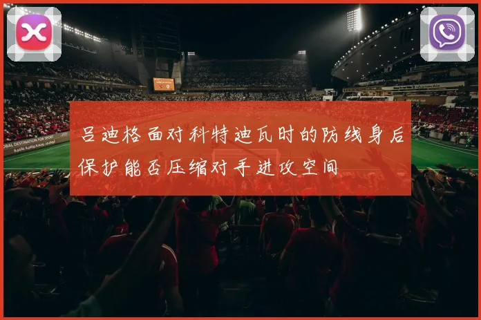吕迪格面对科特迪瓦时的防线身后保护能否压缩对手进攻空间