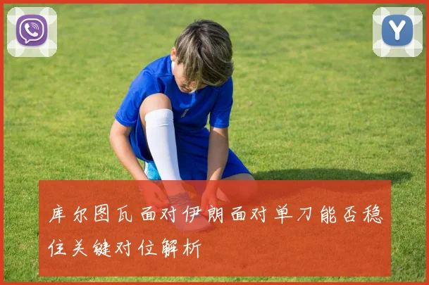 库尔图瓦面对伊朗面对单刀能否稳住关键对位解析