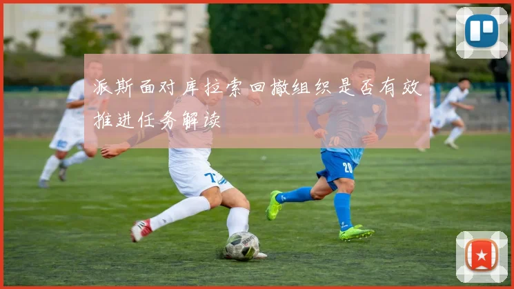派斯面对库拉索回撤组织是否有效推进任务解读