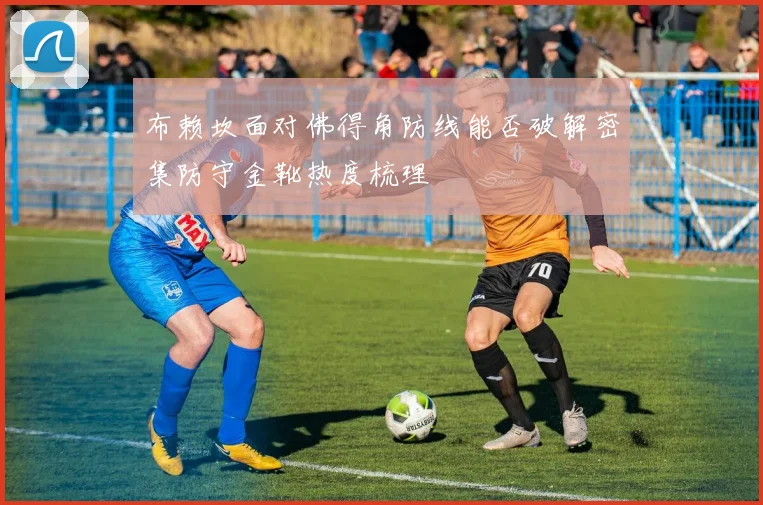 布赖坎面对佛得角防线能否破解密集防守金靴热度梳理