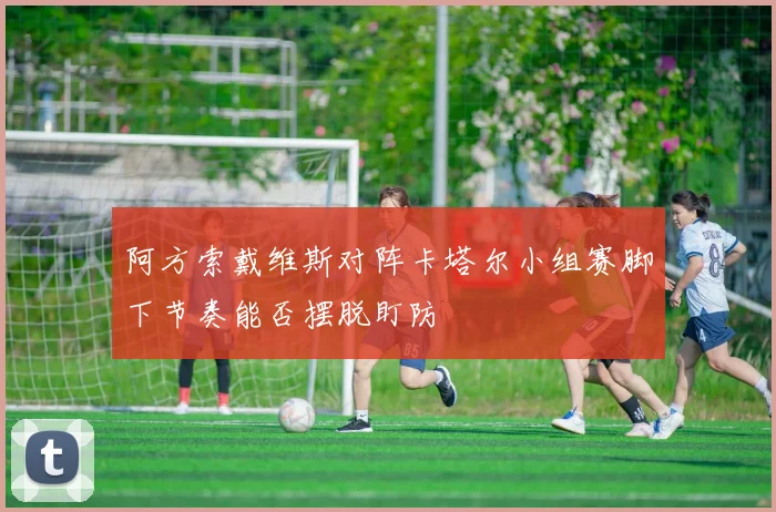 阿方索戴维斯对阵卡塔尔小组赛脚下节奏能否摆脱盯防
