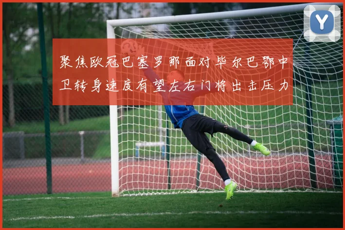 聚焦欧冠巴塞罗那面对毕尔巴鄂中卫转身速度有望左右门将出击压力