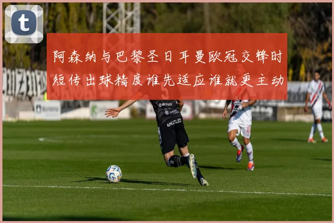 阿森纳与巴黎圣日耳曼欧冠交锋时短传出球精度谁先适应谁就更主动