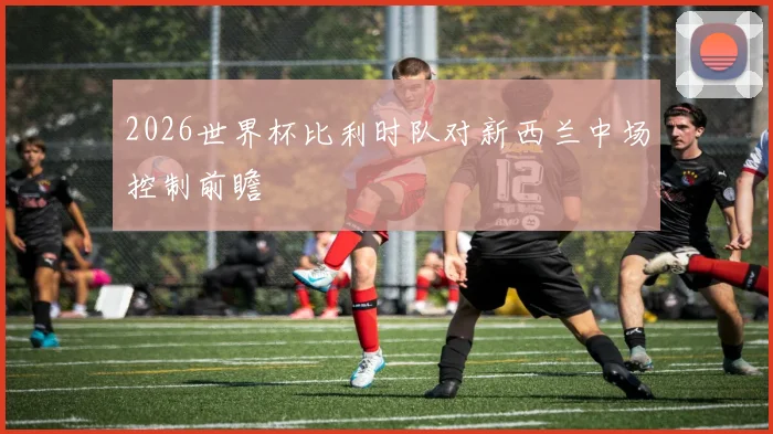 2026世界杯比利时队对新西兰中场控制前瞻
