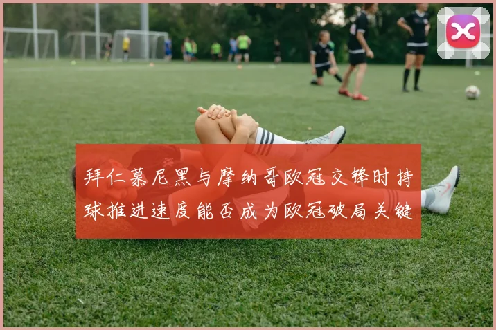 拜仁慕尼黑与摩纳哥欧冠交锋时持球推进速度能否成为欧冠破局关键