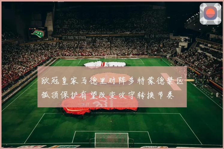 欧冠皇家马德里对阵多特蒙德禁区弧顶保护有望改变攻守转换节奏