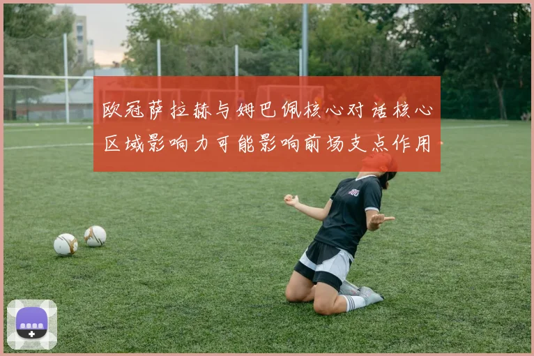 欧冠萨拉赫与姆巴佩核心对话核心区域影响力可能影响前场支点作用