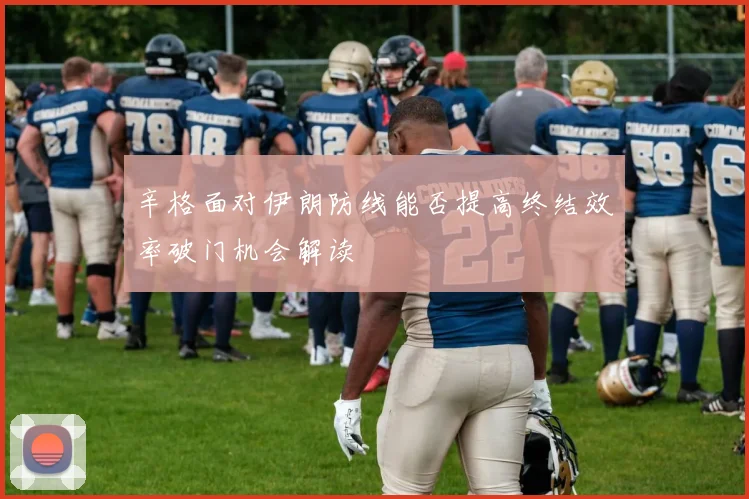 辛格面对伊朗防线能否提高终结效率破门机会解读