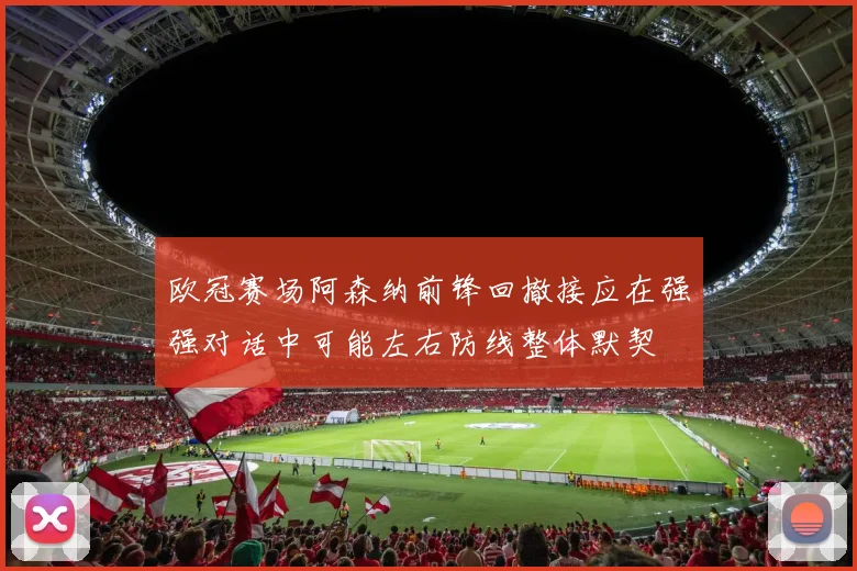 欧冠赛场阿森纳前锋回撤接应在强强对话中可能左右防线整体默契