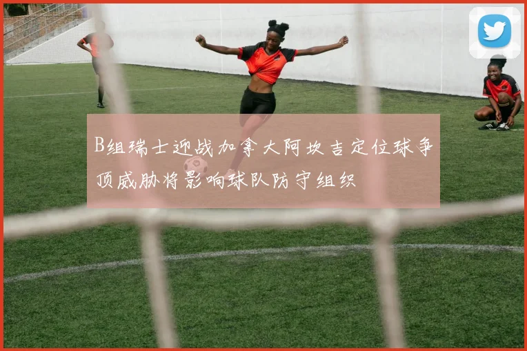 B组瑞士迎战加拿大阿坎吉定位球争顶威胁将影响球队防守组织