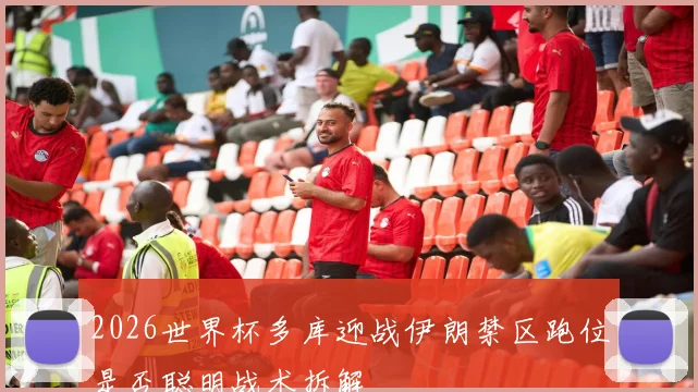 2026世界杯多库迎战伊朗禁区跑位是否聪明战术拆解