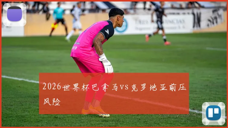 2026世界杯巴拿马vs克罗地亚前压风险