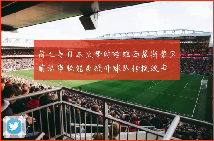 荷兰与日本交锋时哈维西蒙斯禁区前沿串联能否提升球队转换效率