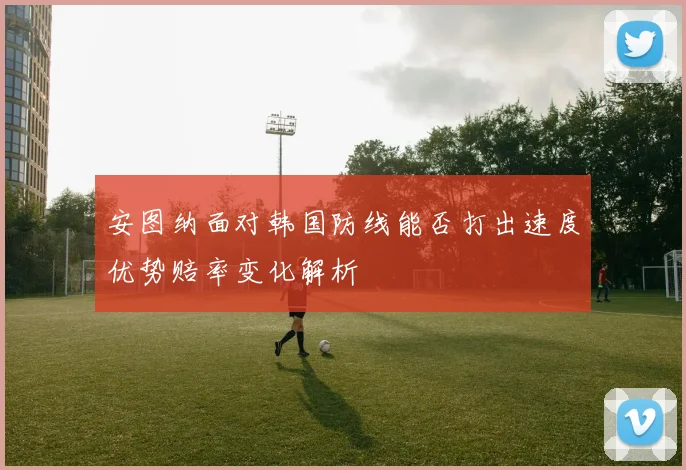 安图纳面对韩国防线能否打出速度优势赔率变化解析