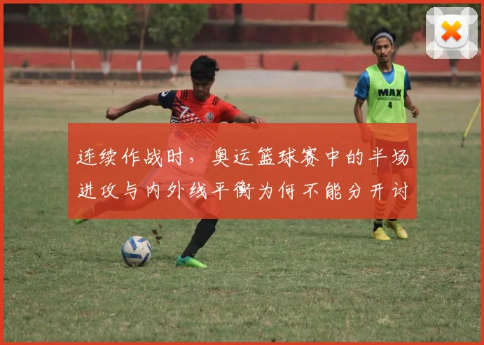连续作战时,奥运篮球赛中的半场进攻与内外线平衡为何不能分开讨论