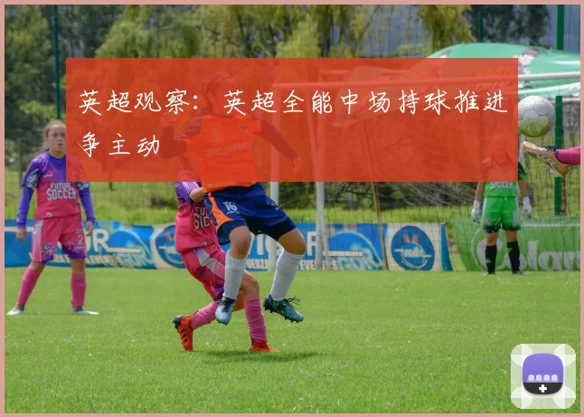 英超观察:英超全能中场持球推进争主动