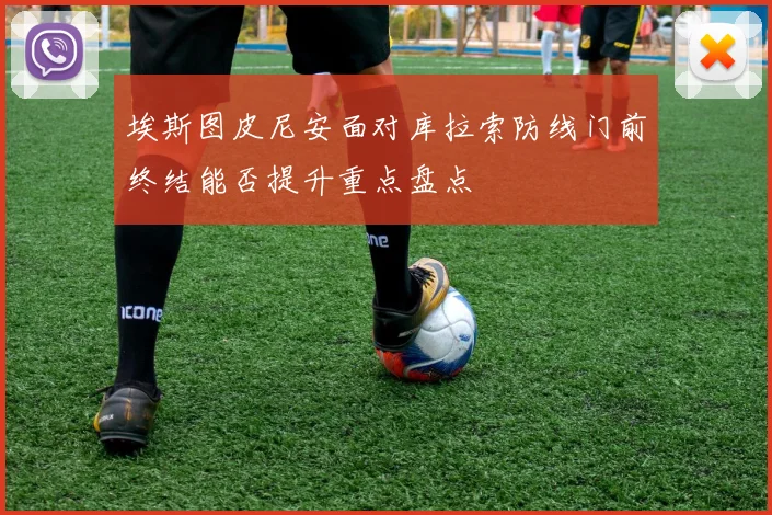 埃斯图皮尼安面对库拉索防线门前终结能否提升重点盘点