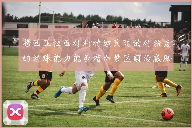 穆西亚拉面对科特迪瓦时的对抗后的控球能力能否增加禁区前沿威胁