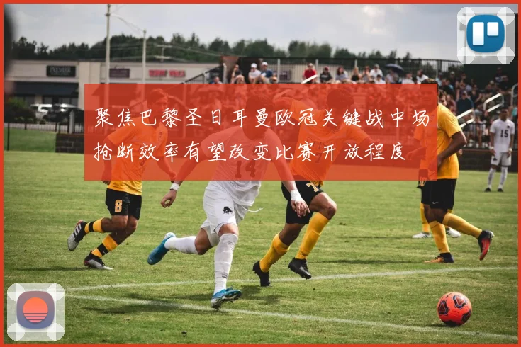 聚焦巴黎圣日耳曼欧冠关键战中场抢断效率有望改变比赛开放程度