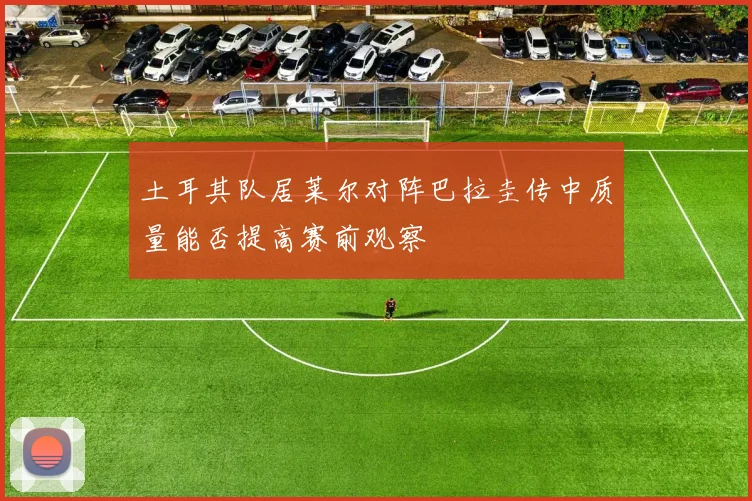 土耳其队居莱尔对阵巴拉圭传中质量能否提高赛前观察