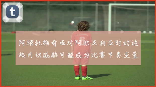 阿瑙托维奇面对阿尔及利亚时的边路内切威胁可能成为比赛节奏变量