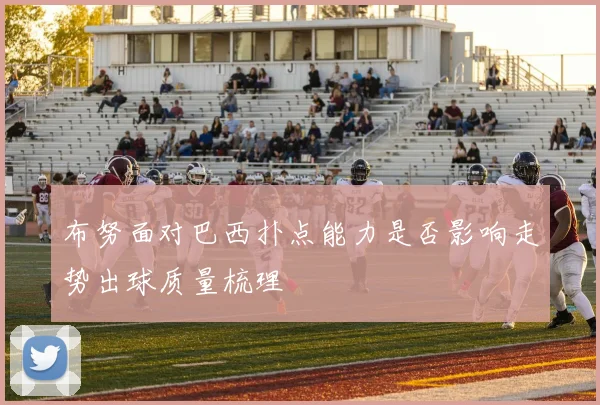 布努面对巴西扑点能力是否影响走势出球质量梳理