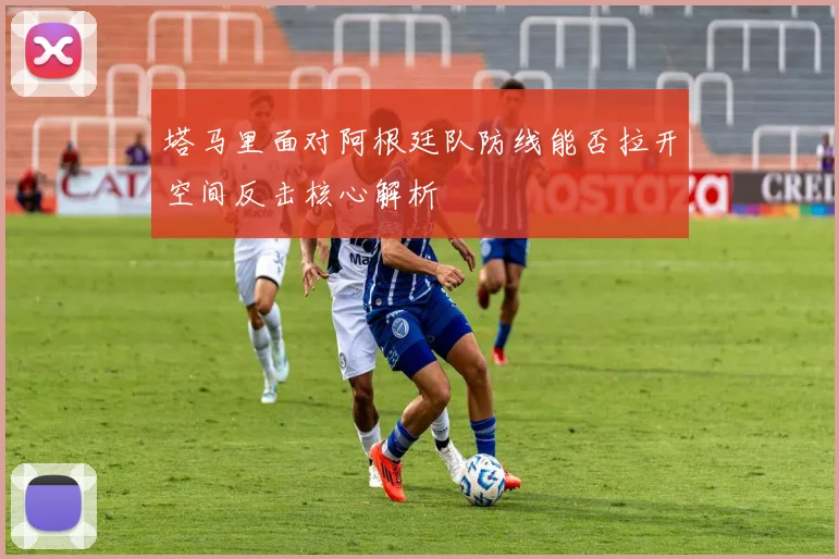 塔马里面对阿根廷队防线能否拉开空间反击核心解析