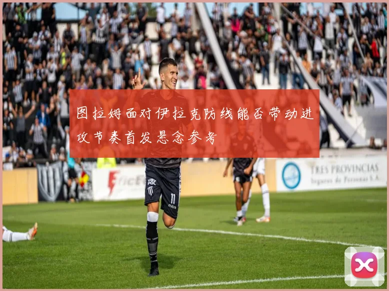 图拉姆面对伊拉克防线能否带动进攻节奏首发悬念参考